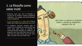 1. La filosofía como
saber inútil
• Entonces, para qué sirve la filosofía si,
encima de no resolver nuestros problemas
cotidianos, nos agrega permanentemente
nuevos problemas.
• Es que la filosofía es un saber INUTIL (Oscar
Wilde 1854-1900). Que definición rara, ¿no?
• Lo cotidiano funciona siempre bajo el
criterio de la utilidad, las cosas tienen que
servir para algo; pero, la filosofía lo
cuestiona porque interpela lo cotidiano y le
pregunta: ¿por qué todo tiene que ser útil?,
¿por qué las cosas tienen que servir para
algo?, ¿a quién sirve que todo sirva?
 