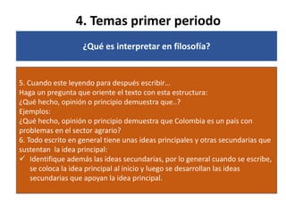 4. Temas primer periodo
¿Qué es interpretar en filosofía?
5. Cuando este leyendo para después escribir…
Haga un pregunta que oriente el texto con esta estructura:
¿Qué hecho, opinión o principio demuestra que..?
Ejemplos:
¿Qué hecho, opinión o principio demuestra que Colombia es un país con
problemas en el sector agrario?
6. Todo escrito en general tiene unas ideas principales y otras secundarias que
sustentan la idea principal:
 Identifique además las ideas secundarias, por lo general cuando se escribe,
se coloca la idea principal al inicio y luego se desarrollan las ideas
secundarias que apoyan la idea principal.
 