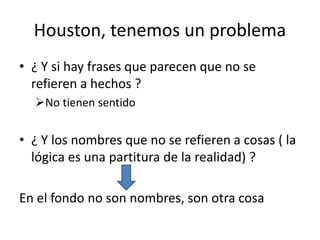 Houston, tenemos un problema
• ¿ Y si hay frases que parecen que no se
refieren a hechos ?
No tienen sentido
• ¿ Y los nombres que no se refieren a cosas ( la
lógica es una partitura de la realidad) ?
En el fondo no son nombres, son otra cosa
 