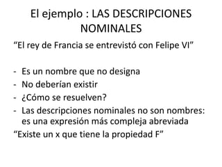 El ejemplo : LAS DESCRIPCIONES
NOMINALES
“El rey de Francia se entrevistó con Felipe VI”
- Es un nombre que no designa
- No deberían existir
- ¿Cómo se resuelven?
- Las descripciones nominales no son nombres:
es una expresión más compleja abreviada
“Existe un x que tiene la propiedad F”
 
