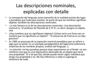 Las descripciones nominales,
explicadas con detalle
• La concepción del lenguaje como isomorfía de la realidad pronto dio lugar
a paradojas que hubo que resolver. Se parte de que los nombres significan
objetos: también las descripciones nominales.
• La más famosa es la de las descripciones nominales: Una descripción
nominal es “el profesor de filosofía de C-2º A”, es decir, designa un objeto
real.
• ¿Hay nombres que no signifiquen objetos? ¿Cómo sería una frase con un
nombre que no significara un objeto? : “El actual rey de Francia es un tipo
gracioso”
• En 1905 se preocupa de la expresión nominal paradójica que se refiere a
algo que no existe: es un ejemplo paradigmático del logicismo (referencia
empirista de los nombres propios, análisis del lenguaje…).
• La solución: no hay paradoja porque estas expresiones en el fondo no son
nombres sino que es una expresiones abreviada de un objeto que tiene
una propiedad: “El x tal que f(x); donde puede existir algún individuo que
tenga esa propiedad o no. No hay referencia a nada ni supongo la
existencia de nada
 