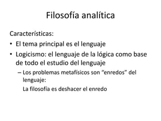 Filosofía analítica
Características:
• El tema principal es el lenguaje
• Logicismo: el lenguaje de la lógica como base
de todo el estudio del lenguaje
– Los problemas metafísicos son “enredos” del
lenguaje:
La filosofía es deshacer el enredo
 