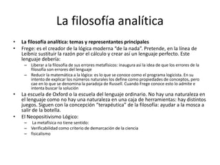 La filosofía analítica
• La filosofía analítica: temas y representantes principales
• Frege: es el creador de la lógica moderna “de la nada”. Pretende, en la línea de
Leibniz sustituir la razón por el cálculo y crear así un lenguaje perfecto. Este
lenguaje debería:
– Liberar a la filosofía de sus errores metafísicos: inaugura así la idea de que los errores de la
filosofía son errores del lenguaje
– Reducir la matemática a la lógica: es lo que se conoce como el programa logicista. En su
intento de explicar los números naturales los define como propiedades de conceptos, pero
cae en lo que se denomina la paradoja de Russell. Cuando Frege conoce esto lo admite e
intenta buscar la solución
• La escuela de Oxford o la escuela del lenguaje ordinario. No hay una naturaleza en
el lenguaje como no hay una naturaleza en una caja de herramientas: hay distintos
juegos. Siguen con la concepción “terapéutica” de la filosofía: ayudar a la mosca a
salir de la botella.
• El Neopositivismo Lógico:
– La metafísica no tiene sentido:
– Verificabilidad como criterio de demarcación de la ciencia
– fisicalismo
 