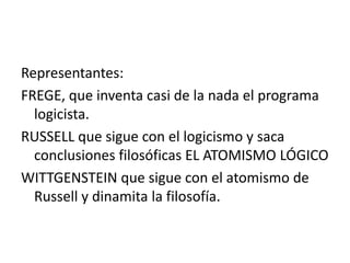 Representantes:
FREGE, que inventa casi de la nada el programa
logicista.
RUSSELL que sigue con el logicismo y saca
conclusiones filosóficas EL ATOMISMO LÓGICO
WITTGENSTEIN que sigue con el atomismo de
Russell y dinamita la filosofía.
 