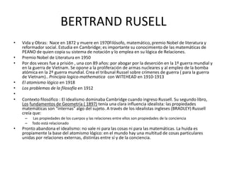 BERTRAND RUSELL
• Vida y Obras: Nace en 1872 y muere en 1970Filósofo, matemático, premio Nobel de literatura y
reformador social. Estudia en Cambridge; es importante su conocimiento de las matemáticas de
PEANO de quien copia su sistema de notación y lo emplea en su lógica de Relaciones.
• Premio Nobel de Literatura en 1950
• Por dos veces fue a prisión , una con 89 años: por abogar por la deserción en la 1º guerra mundial y
en la guerra de Vietnam. Se opone a la proliferación de armas nucleares y al empleo de la bomba
atómica en la 2º guerra mundial. Crea el tribunal Russel sobre crímenes de guerra ( para la guerra
de Vietnam).. Principia logico-mathematica con WITEHEAD en 1910-1913
• El atomismo lógico en 1918
• Los problemas de la filosofía en 1912
•
• Contexto filosófico : El idealismo dominaba Cambridge cuando ingreso Russell. Su segundo libro,
Los fundamentos de Geometría ( 1897) tenía una clara influencia idealista: las propiedades
matemáticas son “internas” algo del sujeto. A través de los idealistas ingleses (BRADLEY) Russell
creía que:
– Las propiedades de los cuerpos y las relaciones entre ellos son propiedades de la conciencia
– Todo está relacionado
• Pronto abandona el idealismo: no vale ni para las cosas ni para las matemáticas. La huida es
propiamente la base del atomismo lógico: en el mundo hay una multitud de cosas particulares
unidas por relaciones externas, distintas entre sí y de la conciencia.
 