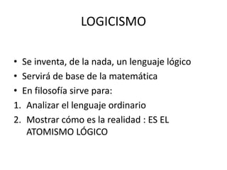 LOGICISMO
• Se inventa, de la nada, un lenguaje lógico
• Servirá de base de la matemática
• En filosofía sirve para:
1. Analizar el lenguaje ordinario
2. Mostrar cómo es la realidad : ES EL
ATOMISMO LÓGICO
 