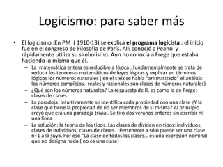Logicismo: para saber más
• El logicismo :En PM ( 1910-13) se explica el programa logicista : el inicio
fue en el congreso de Filosofía de París. Allí conoció a Peano y
rápidamente utiliza su simbolismo. Aun no conocía a Frege que estaba
haciendo lo mismo que él.
– La matemática entera es reducible a lógica : fundamentalmente se trata de
reducir los teoremas matemáticos de leyes lógicas y explicar en términos
lógicos los números naturales ( en el s xix se había “aritmatizado” el análisis:
los números complejos, reales y racionales son clases de números naturales)
– ¿Qué son los números naturales? La respuesta de R. es como la de Frege:
clases de clases.
– La paradoja: intuitivamente se identifica cada propiedad con una clase ¿Y la
clase que tiene la propiedad de no ser miembros de sí misma? Al principio
creyó que era una paradoja trivial. Se tiró dos veranos enteros sin escribir ni
una línea
– La solución: la teoría de los tipos. Las clases de dividen en tipos: individuos,
clases de individuos, clases de clases… Pertenecer a sólo puede ser una clase
n+1 a la suya. Por eso “La clase de todas las clases… es una expresión nominal
que no designa nada ( no es una clase)
 