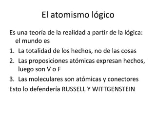 El atomismo lógico
Es una teoría de la realidad a partir de la lógica:
el mundo es
1. La totalidad de los hechos, no de las cosas
2. Las proposiciones atómicas expresan hechos,
luego son V o F
3. Las moleculares son atómicas y conectores
Esto lo defendería RUSSELL Y WITTGENSTEIN
 