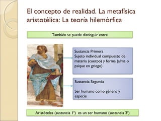 El concepto de realidad. La metafísica
aristotélica: La teoría hilemórfica
            También se puede distinguir entre



                          Sustancia Primera
                          Sujeto individual compuesto de
                          materia (cuerpo) y forma (alma o
                          psique en griego)


                          Sustancia Segunda

                          Ser humano como género y
                          especie



  Aristóteles (sustancia 1ª) es un ser humano (sustancia 2ª)
 