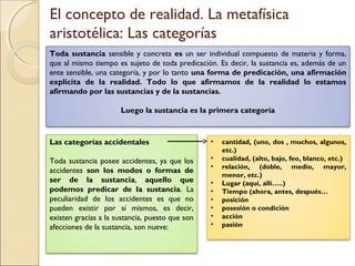 El concepto de realidad. La metafísica
aristotélica: Las categorías
Toda sustancia sensible y concreta es un ser individual compuesto de materia y forma,
que al mismo tiempo es sujeto de toda predicación. Es decir, la sustancia es, además de un
ente sensible, una categoría, y por lo tanto una forma de predicación, una afirmación
explícita de la realidad. Todo lo que afirmamos de la realidad lo estamos
afirmando por las sustancias y de la sustancias.

                      Luego la sustancia es la primera categoría



Las categorías accidentales                      •   cantidad, (uno, dos , muchos, algunos,
                                                     etc.)
Toda sustancia posee accidentes, ya que los      •   cualidad, (alto, bajo, feo, blanco, etc.)
                                                 •   relación, (doble, medio, mayor,
accidentes son los modos o formas de
                                                     menor, etc.)
ser de la sustancia, aquello que                 •   Lugar (aquí, allí…..)
podemos predicar de la sustancia. La             •   Tiempo (ahora, antes, después…
peculiaridad de los accidentes es que no         •   posición
pueden existir por sí mismos, es decir,          •   posesión o condición
existen gracias a la sustancia, puesto que son   •   acción
afecciones de la sustancia, son nueve:           •   pasión
 