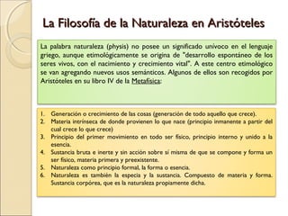La Filosofía de la Naturaleza en Aristóteles
La palabra naturaleza (physis) no posee un significado unívoco en el lenguaje
griego, aunque etimológicamente se origina de "desarrollo espontáneo de los
seres vivos, con el nacimiento y crecimiento vital". A este centro etimológico
se van agregando nuevos usos semánticos. Algunos de ellos son recogidos por
Aristóteles en su libro IV de la Metafísica:



1. Generación o crecimiento de las cosas (generación de todo aquello que crece).
2. Materia intrínseca de donde provienen lo que nace (principio inmanente a partir del
   cual crece lo que crece)
3. Principio del primer movimiento en todo ser físico, principio interno y unido a la
   esencia.
4. Sustancia bruta e inerte y sin acción sobre sí misma de que se compone y forma un
   ser físico, materia primera y preexistente.
5. Naturaleza como principio formal, la forma o esencia.
6. Naturaleza es también la especia y la sustancia. Compuesto de materia y forma.
   Sustancia corpórea, que es la naturaleza propiamente dicha.
 