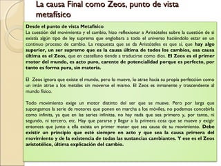 La causa Final como Zeos, punto de vista
     metafísico
Desde el punto de vista Metafísico
La cuestión del movimiento y el cambio, hizo reflexionar a Aristóteles sobre la cuestión de si
existía algún tipo de ley suprema que englobara a todo el universo haciéndolo estar en un
continuo proceso de cambio. La respuesta que se da Aristóteles es que sí, que hay algo
superior, un ser supremo que es la causa última de todos los cambios, esa causa
última es el Zeos, que en castellano tiende a traducirse como dios. El Zeos es el primer
motor del mundo, es acto puro, carente de potencialidad porque es perfecto, por
tanto es forma pura, sin materia.

El Zeos ignora que existe el mundo, pero lo mueve, lo atrae hacia su propia perfección como
un imán atrae a los metales sin moverse el mismo. El Zeos es inmanente y trascendente al
mundo físico.
  
Todo movimiento exige un motor distinto del ser que se mueve. Pero por larga que
supongamos la serie de motores que ponen en marcha a los móviles, no podemos concebirla
como infinita, ya que en las series infinitas, no hay nada que sea primero y, por tanto, ni
segundo, ni tercero, etc. Hay que pararse y llegar a la primera cosa que se mueve y exigir
entonces que junto a ella exista un primer motor que sea causa de su movimiento. Debe
existir un principio que esté siempre en acto y que sea la causa primera del
movimiento y de la existencia de todas las sustancias cambiantes. Y ese es el Zeos
aristotélico, última explicación del cambio.
 