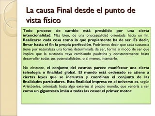La causa Final desde el punto de
 vista físico
Todo proceso de cambio está presidido por una cierta
intencionalidad. Más bien, de una procesualidad orientada hacia un fin.
Realizarse cada cosa como lo que propiamente ha de ser. Es decir,
llevar hasta el fin la propia perfección. Podríamos decir que cada sustancia
tiene por naturaleza una forma determinada de ser, forma o modo de ser que
implica que la sustancia vaya cambiando paulatina y constantemente hasta
desarrollar todas sus potencialidades, o al menos, intentarlo.

No obstante, el conjunto del cosmos parece manifestar una cierta
teleología o finalidad global. El mundo está ordenado se atiene a
ciertas leyes que se incrustan y coordinan el conjunto de las
finalidades particulares. Esta finalidad impresa en el universo es, según
Aristóteles, orientada hacia algo externo al propio mundo, que vendría a ser
como un gigantesco imán a todas las cosas: el primer motor
 