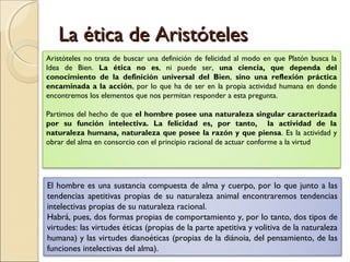 La ética de Aristóteles
Aristóteles no trata de buscar una definición de felicidad al modo en que Platón busca la
Idea de Bien. La ética no es, ni puede ser, una ciencia, que dependa del
conocimiento de la definición universal del Bien, sino una reflexión práctica
encaminada a la acción, por lo que ha de ser en la propia actividad humana en donde
encontremos los elementos que nos permitan responder a esta pregunta.

Partimos del hecho de que el hombre posee una naturaleza singular caracterizada
por su función intelectiva. La felicidad es, por tanto, la actividad de la
naturaleza humana, naturaleza que posee la razón y que piensa. Es la actividad y
obrar del alma en consorcio con el principio racional de actuar conforme a la virtud




El hombre es una sustancia compuesta de alma y cuerpo, por lo que junto a las
tendencias apetitivas propias de su naturaleza animal encontraremos tendencias
intelectivas propias de su naturaleza racional.
Habrá, pues, dos formas propias de comportamiento y, por lo tanto, dos tipos de
virtudes: las virtudes éticas (propias de la parte apetitiva y volitiva de la naturaleza
humana) y las virtudes dianoéticas (propias de la diánoia, del pensamiento, de las
funciones intelectivas del alma).
 