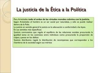 La justicia de la Ética a la Política
Para Aristóteles todo el orden de las virtudes morales culmina con la justicia.
Según Aristóteles el hombre es un ser social por naturaleza, y sólo se puede realizar
dentro de la Polis.
La justicia en sentido general la justicia es la adecuación o conformidad a las leyes.
En sus sentidos más específicos:
•Justicia conmutativa que regula el equilibrio de las relaciones sociales procurando la
igualdad tanto en los contratos entre individuos como procurando la proporción de
culpas y penas en los delitos
•Justicia distributiva regula la distribución de recompensas que corresponden a los
miembros de la sociedad según sus méritos
 