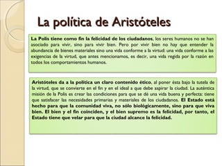 La política de Aristóteles
La Polis tiene como fin la felicidad de los ciudadanos, los seres humanos no se han
asociado para vivir, sino para vivir bien. Pero por vivir bien no hay que entender la
abundancia de bienes materiales sino una vida conforme a la virtud: una vida conforme a las
exigencias de la virtud, que antes mencionamos, es decir, una vida regida por la razón en
todos los comportamientos humanos.



Aristóteles da a la política un claro contenido ético, al poner ésta bajo la tutela de
la virtud, que se convierte en el fin y en el ideal a que debe aspirar la ciudad. La auténtica
misión de la Polis es crear las condiciones para que se dé una vida buena y perfecta: tiene
que satisfacer las necesidades primarias y materiales de los ciudadanos. El Estado está
hecho para que la comunidad viva, no sólo biológicamente, sino para que viva
bien. El bien y el fin coinciden, y el bien supremo es la felicidad, por tanto, el
Estado tiene que velar para que la ciudad alcance la felicidad.
 