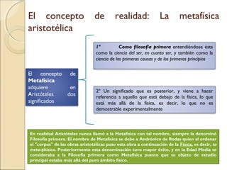 El concepto                     de         realidad:              La        metafísica
aristotélica
                                 1º           Como filosofía primera entendiéndose ésta
                                 como la ciencia del ser, en cuanto ser, y también como la
                                 ciencia de las primeras causas y de los primeros principios




                                 2º Un significado que es posterior, y viene a hacer
                                 referencia a aquello que está debajo de la física, lo que
                                 está más allá de la física, es decir, lo que no es
                                 demostrable experimentalmente



En realidad Aristóteles nunca llamó a la Metafísica con tal nombre, siempre la denominó
Filosofía primera. El nombre de Metafísica se debe a Andrónico de Rodas quien al ordenar
el "corpus" de las obras aristotélicas puso esta obra a continuación de la Física, es decir, ta
meta-phisica. Posteriormente esta denominación tuvo mayor éxito, y en la Edad Media se
consideraba a la Filosofía primera como Metafísica puesto que su objeto de estudio
principal estaba más allá del puro ámbito físico.
 