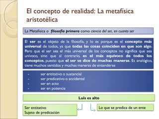El concepto de realidad: La metafísica
 aristotélica
La Metafísica o filosofía primera como ciencia del ser, en cuanto ser




                                 Luis es alto

Ser entitativo                                Lo que se predica de un ente
Sujeto de predicación
 