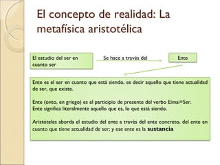 El concepto de realidad: La
 metafísica aristotélica

El estudio del ser en           Se hace a través del             Ente
cuanto ser


Ente es el ser en cuanto que está siendo, es decir aquello que tiene actualidad
de ser, que existe.

Ente (onto, en griego) es el participio de presente del verbo Eimai=Ser.
Ente significa literalmente aquello que es, lo que está siendo.

Aristóteles aborda el estudio del ente a través del ente concreto, del ente en
cuanto que tiene actualidad de ser; y ese ente es la sustancia
 