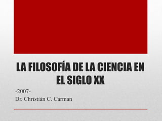 LA FILOSOFÍA DE LA CIENCIA EN
EL SIGLO XX
-2007-
Dr. Christián C. Carman
 