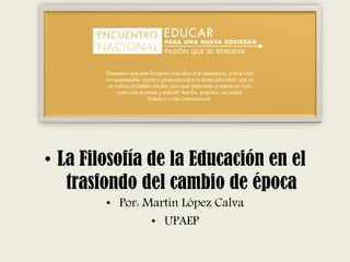 • La Filosofía de la Educación en el
trasfondo del cambio de época
• Por: Martín López Calva
• UPAEP
 