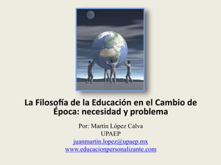 La Filosofía de la Educación en el Cambio de
Época: necesidad y problema
Por: Martín López Calva
UPAEP
juanmartin.lopez@upaep.mx
www.educacionpersonalizante.com
 