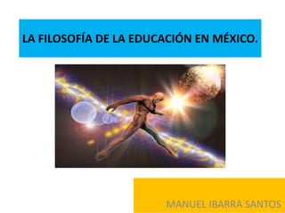 LA FILOSOFÍA DE LA EDUCACIÓN EN MÉXICO.
MANUEL IBARRA SANTOS
 