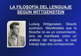 LA FILOSOFÍA DEL LENGUAJE
SEGÚN WITTGENSTEIN
Ludwig Wittgenstein, filósofo
austriaco. Manifestaba que la
filosofía no es un conocimiento,
sino se manifiesta como un
análisis del lenguaje, la cual
trabajó bajo dos concepciones.
 