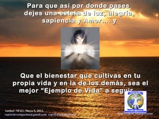 Para que así por donde pases
             dejes una estela de luz, alegría,
                  sapiencia y Amor…. y




       Que el bienestar que cultivas en tu
     propia vida y en la de los demás, sea el
       mejor “Ejemplo de Vida” a seguir …


Author: MAG, Mayo 5, 2012,
cepricinvestigacion@gmail.com, cepric@hotmail.com,   http://cepric.blogspot.com/
 