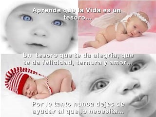 Aprende que la Vida es un
tesoro…
Un tesoro que te da alegría, que
te da felicidad, ternura y amor…
Por lo tanto nunca dejes de
ayudar al que lo necesita…