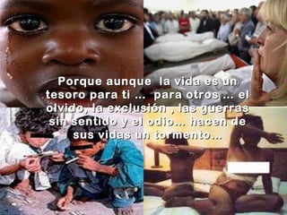 Porque aunque la vida es un
tesoro para ti … para otros … el
olvido, la exclusión , las guerras
sin sentido y el odio… hacen de
sus vidas un tormento…