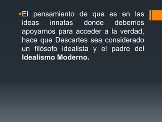 El pensamiento de que es en las ideas innatas donde debemos apoyarnos para acceder a la verdad, hace que Descartes sea considerado un filósofo idealista y el padre del Idealismo Moderno.