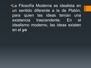 La Filosofía Moderna es idealista en un sentido diferente a la de Platón, para quien las ideas tenían una existencia trascendente. En el idealismo moderno, las ideas existen en el yo