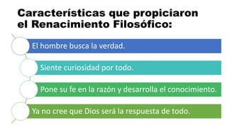 El hombre busca la verdad.
Siente curiosidad por todo.
Pone su fe en la razón y desarrolla el conocimiento.
Ya no cree que Dios será la respuesta de todo.
Características que propiciaron
el Renacimiento Filosófico:
 