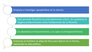 Empieza a investigar apoyándose en la ciencia.
Este periodo filosófico es principalmente critico. Se cuestiona el
dogma predominante como fundamento de la filosofía.
Se abandona el teocentrismo y se opta el antropocentrismo.
Entonces el hombre se aleja de Dios para fijarse en si mismo,
valorando la vida política.
 