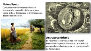 Antropocentrismo
Se reconoce la individualidad como valor
esencial de la persona humana, característica
que conduce a la defensa de un nuevo modelo
de humanidad.
Naturalismo:
Comporta una visión terrenal del ser
humano y la valoración de la naturaleza
frente a Dios. Desaparece la creencia en un
destino sobrenatural.
 