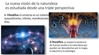 1- Filosófica: el universo es un sistema
autosuficiente, infinito, manifestación de
Dios.
La nueva visión de la naturaleza
es estudiada desde una triple perspectiva:
2-Teosófica: se acepta la existencia
de fuerzas ocultas a la naturaleza que
pueden ser descubiertas por la magia,
la alquimia y la astrología.
 