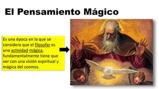 El Pensamiento Mágico
Es una época en la que se
considera que el filosofar es
una actividad mágica,
fundamentalmente tiene que
ver con una visión espiritual y
mágica del cosmos.
 