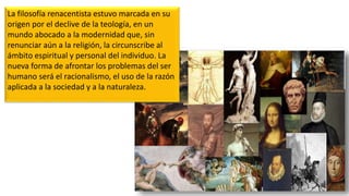 La filosofía renacentista estuvo marcada en su
origen por el declive de la teología, en un
mundo abocado a la modernidad que, sin
renunciar aún a la religión, la circunscribe al
ámbito espiritual y personal del individuo. La
nueva forma de afrontar los problemas del ser
humano será el racionalismo, el uso de la razón
aplicada a la sociedad y a la naturaleza.
 