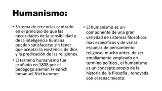 Humanismo:
• Sistema de creencias centrado
en el principio de que las
necesidades de la sensibilidad y
de la inteligencia humana
pueden satisfacerse sin tener
que aceptar la existencia de dios
y la predicación de las religiones.
• El termino humanismo fue
acuñado en 1808 por el
pedagogo alemán Friedrich
Inmanuel Niethammer.
• El humanismo es un
componente de una gran
variedad de sistemas filosóficos
mas específicos y de varias
escuelas de pensamiento
religioso. mucho antes de ser
ampliamente empleado en
termino político , el humanismo
es un concepto propio de la
historia de la filosofía , renovada
con el renacimiento.
 