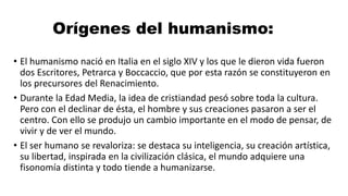 Orígenes del humanismo:
• El humanismo nació en Italia en el siglo XIV y los que le dieron vida fueron
dos Escritores, Petrarca y Boccaccio, que por esta razón se constituyeron en
los precursores del Renacimiento.
• Durante la Edad Media, la idea de cristiandad pesó sobre toda la cultura.
Pero con el declinar de ésta, el hombre y sus creaciones pasaron a ser el
centro. Con ello se produjo un cambio importante en el modo de pensar, de
vivir y de ver el mundo.
• El ser humano se revaloriza: se destaca su inteligencia, su creación artística,
su libertad, inspirada en la civilización clásica, el mundo adquiere una
fisonomía distinta y todo tiende a humanizarse.
 
