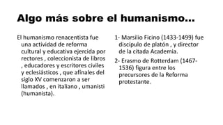 Algo más sobre el humanismo…
El humanismo renacentista fue
una actividad de reforma
cultural y educativa ejercida por
rectores , coleccionista de libros
, educadores y escritores civiles
y eclesiásticos , que afínales del
siglo XV comenzaron a ser
llamados , en italiano , umanisti
(humanista).
1- Marsilio Ficino (1433-1499) fue
discípulo de platón , y director
de la citada Academia.
2- Erasmo de Rotterdam (1467-
1536) figura entre los
precursores de la Reforma
protestante.
 