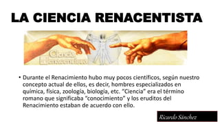 LA CIENCIA RENACENTISTA
• Durante el Renacimiento hubo muy pocos científicos, según nuestro
concepto actual de ellos, es decir, hombres especializados en
química, física, zoología, biología, etc. “Ciencia” era el término
romano que significaba “conocimiento” y los eruditos del
Renacimiento estaban de acuerdo con ello.
Ricardo Sánchez
 