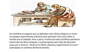 Un científico era alguien que se dedicaba a leer libros antiguos o a hacer
sus propios experimentos prácticos para aprender más cosas sobre el
mundo que lo rodeaba. Poco a poco, muchos de estos científicos perdieron
interés por los libros antiguos y se preocuparon por tratar de descubrir
cosas por sí mismos. “Quema tus libros; observa y experimenta sin cesar”,
aconsejaba un científico del Renacimiento.
 