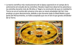 • La teoría científica más revolucionaria de la época apareció en el campo de la
astronomía (el estudio de las estrellas). Nicolás Copérnico observó los planetas y
las estrellas durante más de 30 años y’ llegó a la conclusión de que en realidad la
Tierra no era el centro del universo sino que se movía alrededor del Sol. Esto
produjo un gran desconcierto, debido a que durante toda la Edad Media y gran
parte del Renacimiento, se había aceptado que era el Sol el que giraba alrededor
de la Tierra.
 