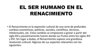 EL SER HUMANO EN EL
RENACIMIENTO
• El Renacimiento es la expresión cultural de una serie de profundos
cambios económicos, políticos, sociales, científicos, técnicos,
intelectuales, etc. Estos cambios se empezaron a gestar a partir del
siglo XIII y paulatinamente fueron dando sus frutos entre los siglos XIV
y XVI. Sin lugar a dudas, el Renacimiento supone una grandiosa
revolución cultural. Algunos de sus aspectos relevantes son los
siguientes:
 