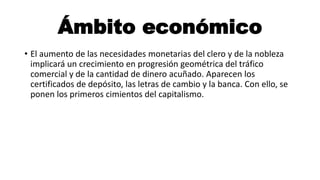 Ámbito económico
• El aumento de las necesidades monetarias del clero y de la nobleza
implicará un crecimiento en progresión geométrica del tráfico
comercial y de la cantidad de dinero acuñado. Aparecen los
certificados de depósito, las letras de cambio y la banca. Con ello, se
ponen los primeros cimientos del capitalismo.
 