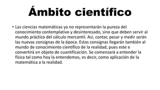 Ámbito científico
• Las ciencias matemáticas ya no representarán la pureza del
conocimiento contemplativo y desinteresado, sino que deben servir al
mundo práctico del cálculo mercantil. Así, contar, pesar y medir serán
las nuevas consignas de la época. Estas consignas llegarán también al
mundo de conocimiento científico de la realidad, pues este e
convertirá en objeto de cuantificación. Se comenzará a entender la
física tal como hoy la entendemos, es decir, como aplicación de la
matemática a la realidad.
 