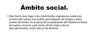 Ámbito social.
• Este hecho dará lugar a los movimientos migratorios modernos,
primero del campo a la ciudad, pero después de Europa a otros
puntos del Globo. Es la época de la exploración del Planeta en busca
de nuevos recursos y por tanto, de los viajes y de los
descubrimientos, entre ellos el de América.
 
