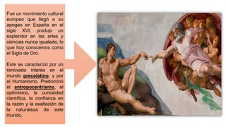 Fue un movimiento cultural
europeo que llegó a su
apogeo en España en el
siglo XVI, produjo un
esplendor en las artes y
ciencias nunca igualado, lo
que hoy conocemos como
el Siglo de Oro.
Este se caracterizó por un
renovado interés en el
mundo grecolatino, y por
el Humanismo. Predominó
el antropocentrismo, el
optimismo, la curiosidad
científica, la confianza en
la razón y la exaltación de
la naturaleza de este
mundo.
 